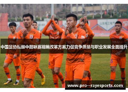 中国足协酝酿中超联赛缩编改革方案力促竞争质量与职业发展全面提升