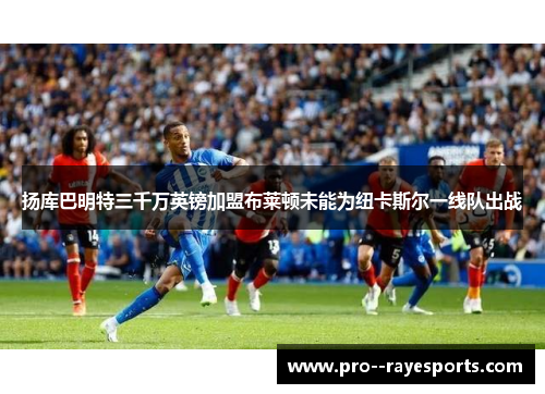 扬库巴明特三千万英镑加盟布莱顿未能为纽卡斯尔一线队出战 扬库巴明特三千万英镑加盟布莱顿未能为纽卡斯尔一线队出战